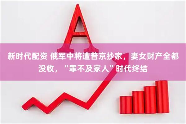 新时代配资 俄军中将遭普京抄家，妻女财产全都没收，“罪不及家人”时代终结
