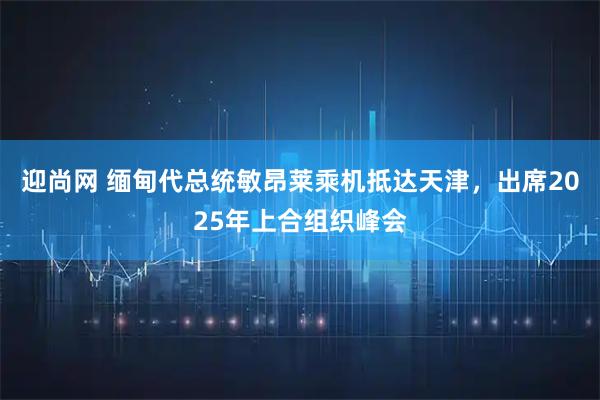 迎尚网 缅甸代总统敏昂莱乘机抵达天津，出席2025年上合组织峰会