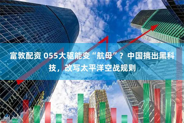富敦配资 055大驱能变“航母”？中国搞出黑科技，改写太平洋空战规则