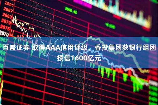 百盛证券 取得AAA信用评级，香投集团获银行组团授信1600亿元