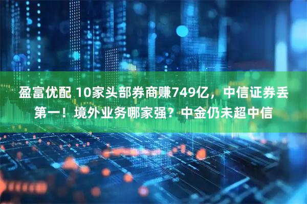 盈富优配 10家头部券商赚749亿，中信证券丢第一！境外业务哪家强？中金仍未超中信