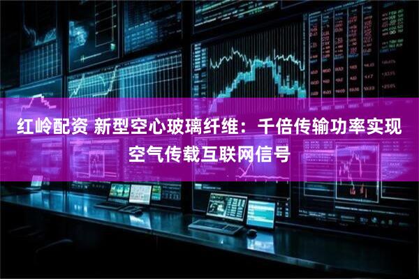 红岭配资 新型空心玻璃纤维：千倍传输功率实现空气传载互联网信号