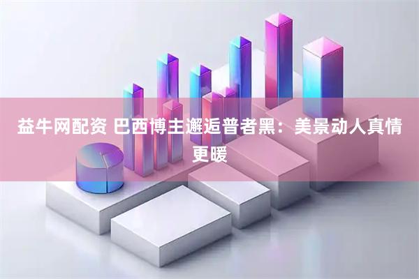 益牛网配资 巴西博主邂逅普者黑：美景动人真情更暖