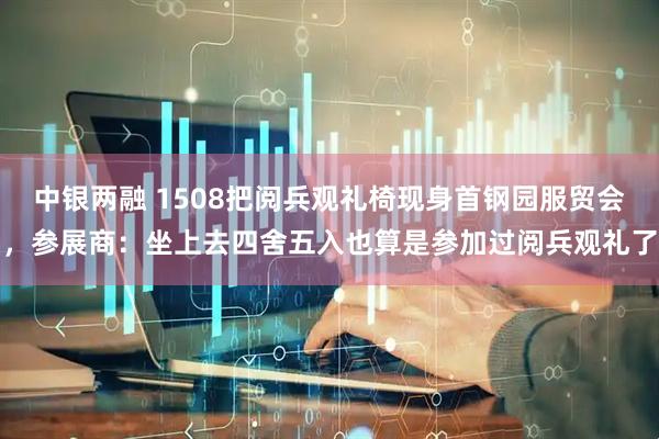 中银两融 1508把阅兵观礼椅现身首钢园服贸会，参展商：坐上去四舍五入也算是参加过阅兵观礼了