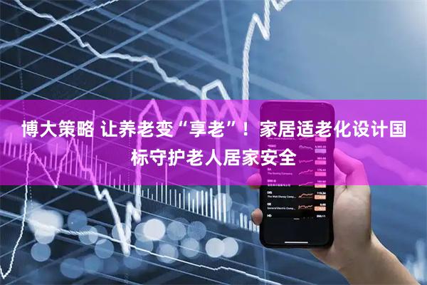 博大策略 让养老变“享老”！家居适老化设计国标守护老人居家安全