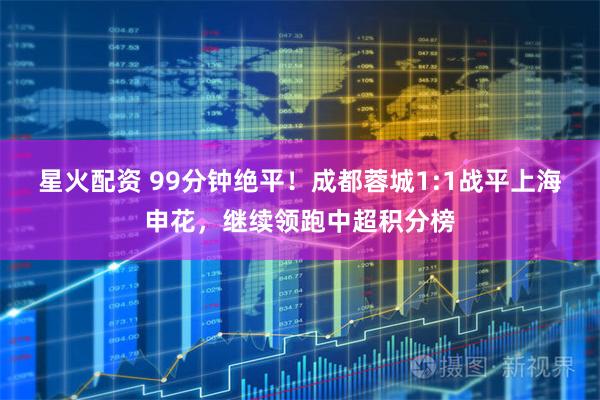 星火配资 99分钟绝平！成都蓉城1:1战平上海申花，继续领跑中超积分榜