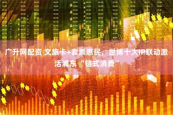 广升网配资 文旅卡+套票惠民，世博十大IP联动激活浦东 “链式消费”