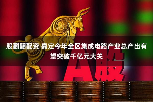 股翻翻配资 嘉定今年全区集成电路产业总产出有望突破千亿元大关
