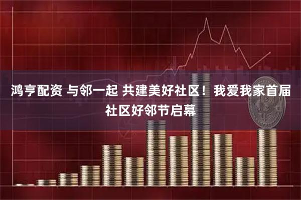 鸿亨配资 与邻一起 共建美好社区！我爱我家首届社区好邻节启幕