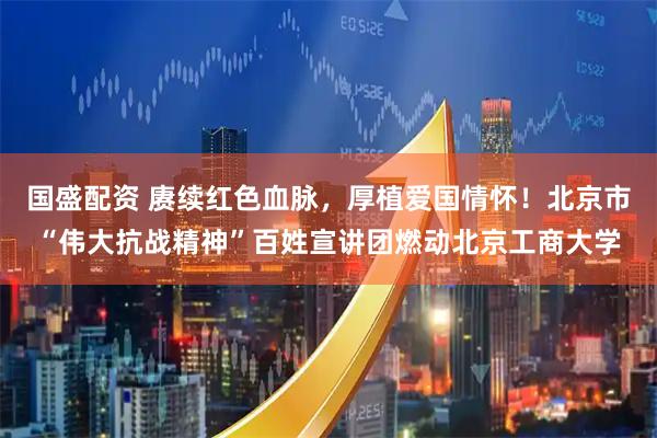 国盛配资 赓续红色血脉，厚植爱国情怀！北京市“伟大抗战精神”百姓宣讲团燃动北京工商大学