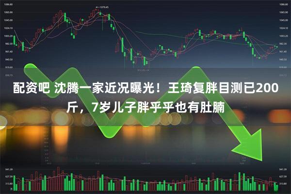 配资吧 沈腾一家近况曝光！王琦复胖目测已200斤，7岁儿子胖乎乎也有肚腩