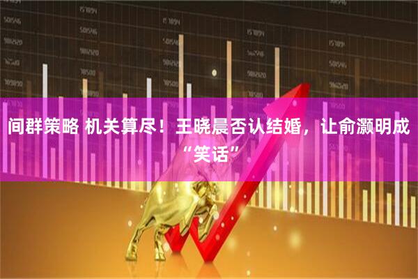 间群策略 机关算尽！王晓晨否认结婚，让俞灏明成“笑话”