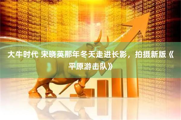 大牛时代 宋晓英那年冬天走进长影，拍摄新版《平原游击队》