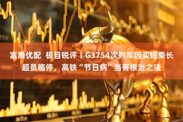 富腾优配  极目锐评丨G3754次列车因买短乘长超员临停，高铁“节日病”当有根治之法