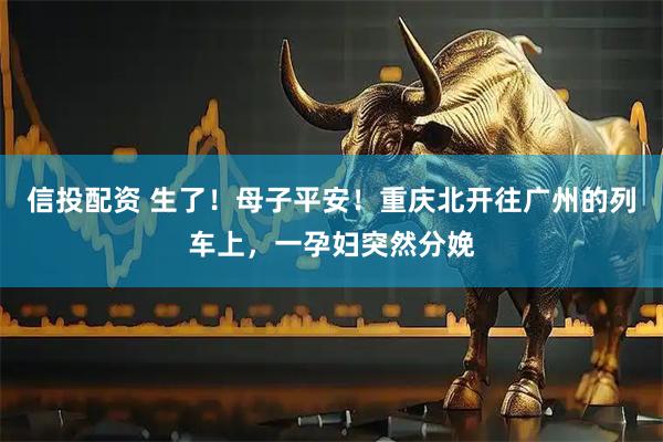 信投配资 生了！母子平安！重庆北开往广州的列车上，一孕妇突然分娩