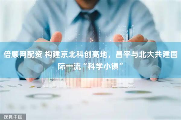 倍顺网配资 构建京北科创高地，昌平与北大共建国际一流“科学小镇”