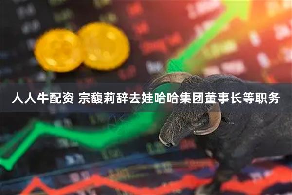人人牛配资 宗馥莉辞去娃哈哈集团董事长等职务