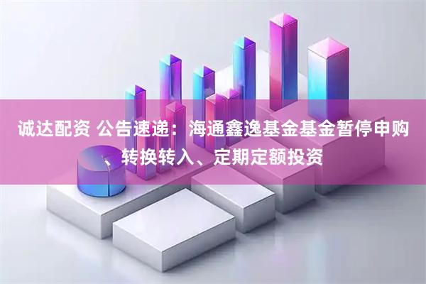 诚达配资 公告速递：海通鑫逸基金基金暂停申购、转换转入、定期定额投资