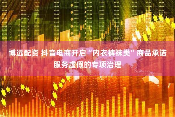 博远配资 抖音电商开启“内衣裤袜类”商品承诺服务虚假的专项治理