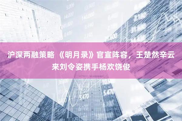 沪深两融策略 《明月录》官宣阵容,王楚然辛云来刘令姿携手杨欢饶俊