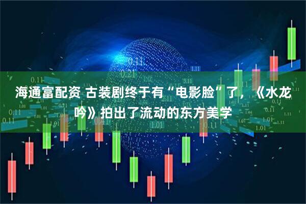 海通富配资 古装剧终于有“电影脸”了,《水龙吟》拍出了流动的东方美学