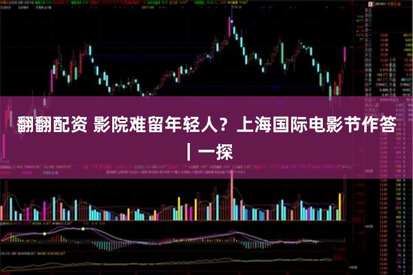 翻翻配资 影院难留年轻人?上海国际电影节作答|一探