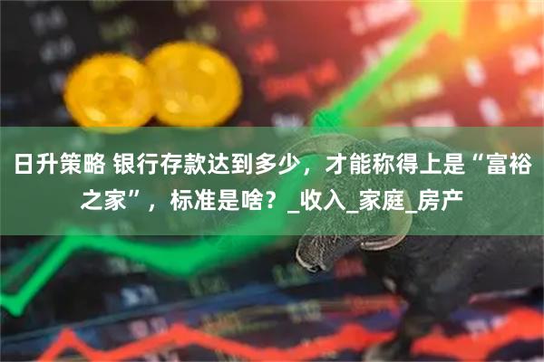日升策略 银行存款达到多少，才能称得上是“富裕之家”，标准是啥？_收入_家庭_房产