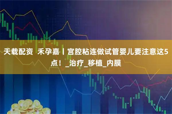 天载配资 禾孕嘉丨宫腔粘连做试管婴儿要注意这5点!_治疗_移植_内膜