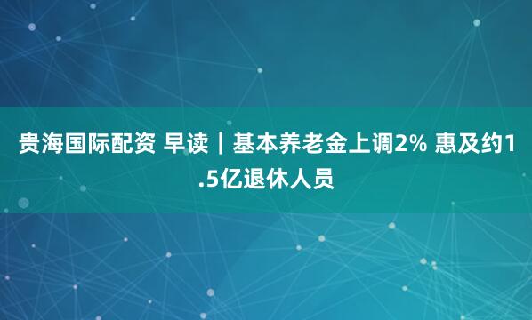 贵海国际配资 早读|基本养老金上调2% 惠及约1.5亿退休人员