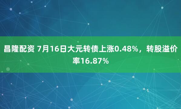 昌隆配资 7月16日大元转债上涨0.48%，转股溢价率16.87%