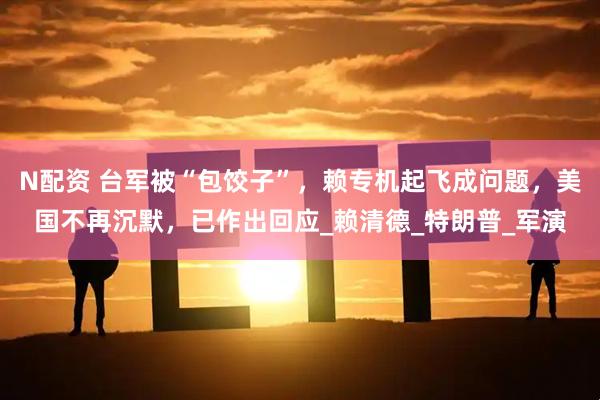 N配资 台军被“包饺子”，赖专机起飞成问题，美国不再沉默，已作出回应_赖清德_特朗普_军演