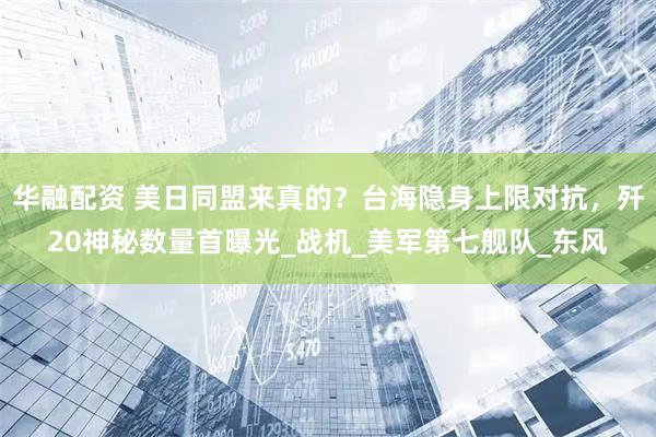 华融配资 美日同盟来真的？台海隐身上限对抗，歼20神秘数量首曝光_战机_美军第七舰队_东风