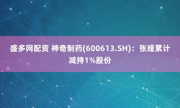 盛多网配资 神奇制药(600613.SH):张娅累计减持1%股份