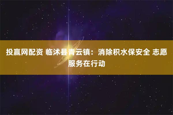 投赢网配资 临沭县青云镇：消除积水保安全 志愿服务在行动