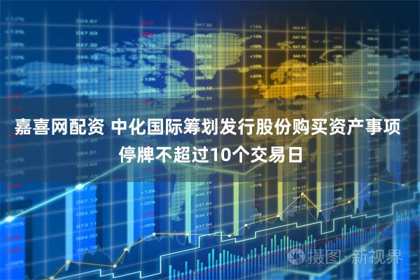嘉喜网配资 中化国际筹划发行股份购买资产事项 停牌不超过10个交易日